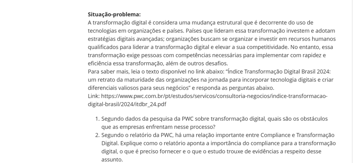 Situação-problema: A transformação digital é considera uma mudança estrutural que é decorrente do uso de tecnologias em organizações e países. Países que lideram essa transformação investem e adotam estratégias digitais avançadas; organizações buscam se organizar e investir em recursos humanos qualificados para liderar a transformação digital e elevar a sua competitividade. No entanto, essa transformação exige pessoas com competências necessárias para implementar com rapidez e eficiência essa transformação, além de outros desafios. Para saber mais, leia o texto disponível no link abaixo: “Índice Transformação Digital Brasil 2024: um retrato da maturidade das organizações na jornada para incorporar tecnologia digitais e criar diferenciais valiosos para seus negócios” e responda as perguntas abaixo. Link: https://www.pwc.com.br/pt/estudos/servicos/consultoria-negocios/indice-transformacao-digital-brasil/2024/itdbr_24.pdf Segundo dados da pesquisa da PWC sobre transformação digital, quais são os obstáculos que as empresas enfrentam nesse processo? Segundo o relatório da PWC, há uma relação importante entre Compliance e Transformação Digital. Explique como o relatório aponta a importância do compliance para a transformação digital, o que é preciso fornecer e o que o estudo trouxe de evidências a respeito desse assunto. Em sua opinião, como um profissional poderia se preparar para um cenário de profundas mudanças causadas pela transformação digital? Que soluções e ações você implantaria, de maneira que possa ajudar a resolver o desafio indicado no texto? Explique seu ponto de vista.