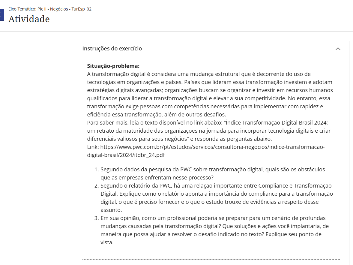 Situação-problema: A transformação digital é considera uma mudança estrutural que é decorrente do uso de tecnologias em organizações e países. Países que lideram essa transformação investem e adotam estratégias digitais avançadas; organizações buscam se organizar e investir em recursos humanos qualificados para liderar a transformação digital e elevar a sua competitividade. No entanto, essa transformação exige pessoas com competências necessárias para implementar com rapidez e eficiência essa transformação, além de outros desafios. Para saber mais, leia o texto disponível no link abaixo: “Índice Transformação Digital Brasil 2024: um retrato da maturidade das organizações na jornada para incorporar tecnologia digitais e criar diferenciais valiosos para seus negócios” e responda as perguntas abaixo. Link: https://www.pwc.com.br/pt/estudos/servicos/consultoria-negocios/indice-transformacao-digital-brasil/2024/itdbr_24.pdf Segundo dados da pesquisa da PWC sobre transformação digital, quais são os obstáculos que as empresas enfrentam nesse processo? Segundo o relatório da PWC, há uma relação importante entre Compliance e Transformação Digital. Explique como o relatório aponta a importância do compliance para a transformação digital, o que é preciso fornecer e o que o estudo trouxe de evidências a respeito desse assunto. Em sua opinião, como um profissional poderia se preparar para um cenário de profundas mudanças causadas pela transformação digital? Que soluções e ações você implantaria, de maneira que possa ajudar a resolver o desafio indicado no texto? Explique seu ponto de vista.
