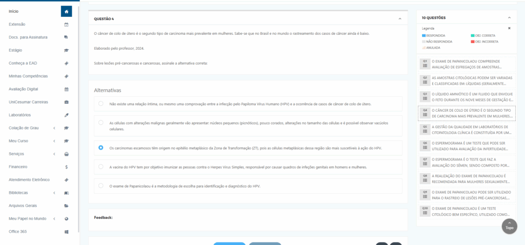 O câncer de colo de útero é o segundo tipo de carcinoma mais prevalente em mulheres. Sabe-se que no Brasil e no mundo o rastreamento dos casos de câncer ainda é baixo.
 

​Elaborado pelo professor, 2024.
 

Sobre lesões pré-cancerosas e cancerosas, assinale a alternativa correta:

Alternativas
Alternativa 1:
Não existe uma relação íntima, ou mesmo uma comprovação entre a infecção pelo Papiloma Vírus Humano (HPV) e a ocorrência de casos de câncer de colo de útero.

Alternativa 2:
As células com alterações malignas geralmente vão apresentar: núcleos pequenos (picnóticos), pouco corados, alterações no tamanho das células e é possível observar vacúolos celulares.

Alternativa 3:
Os carcinomas escamosos têm origem no epitélio metaplásico da Zona de Transformação (ZT), pois as células metaplásicas dessa região são mais suscetíveis à ação do HPV.

Alternativa 4:
A vacina do HPV tem por objetivo imunizar as pessoas contra o Herpes Virus Simples, responsável por causar quadros de infeções genitais em homens e mulheres.

Alternativa 5:
O exame de Papanicolaou é a metodologia de escolha para identificação e diagnóstico do HPV.