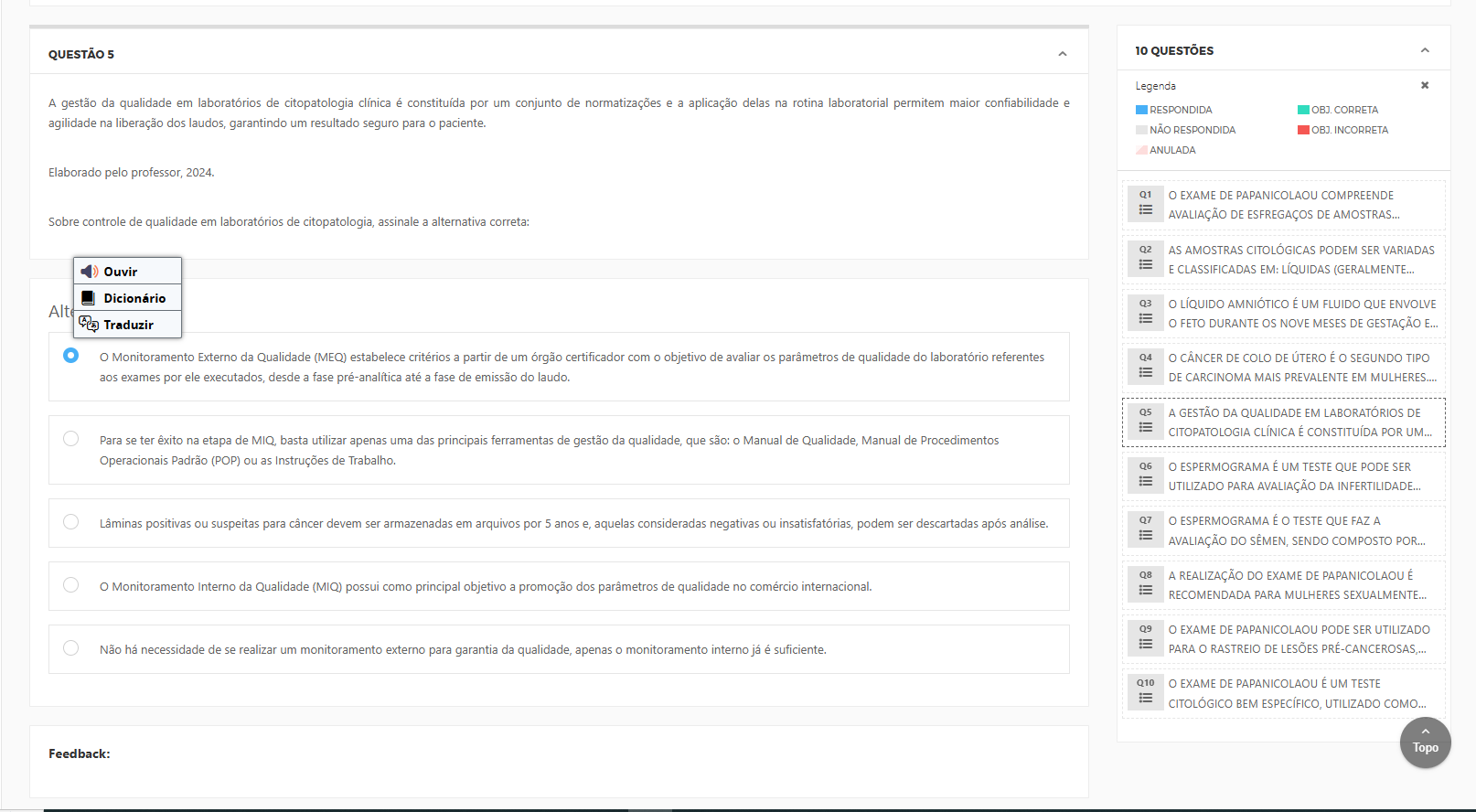 A gestão da qualidade em laboratórios de citopatologia clínica é constituída por um conjunto de normatizações e a aplicação delas na rotina laboratorial permitem maior confiabilidade e agilidade na liberação dos laudos, garantindo um resultado seguro para o paciente.Elaborado pelo professor, 2024. Alternativas: a) O Monitoramento Externo da Qualidade (MEQ) estabelece critérios a partir de um órgão certificador com o objetivo de avaliar os parâmetros de qualidade do laboratório referentes aos exames por ele executados, desde a fase pré-analítica até a fase de emissão do laudo. b) Para se ter êxito na etapa de MIQ, basta utilizar apenas uma das principais ferramentas de gestão da qualidade, que são: o Manual de Qualidade, Manual de Procedimentos Operacionais Padrão (POP) ou as Instruções de Trabalho.c) Lâminas positivas ou suspeitas para câncer devem ser armazenadas em arquivos por 5 anos e, aquelas consideradas negativas ou insatisfatórias, podem ser descartadas após análise.d) O Monitoramento Interno da Qualidade (MIQ) possui como principal objetivo a promoção dos parâmetros de qualidade no comércio internacional. e) Não há necessidade de se realizar um monitoramento externo para garantia da qualidade, apenas o monitoramento interno já é suficiente.