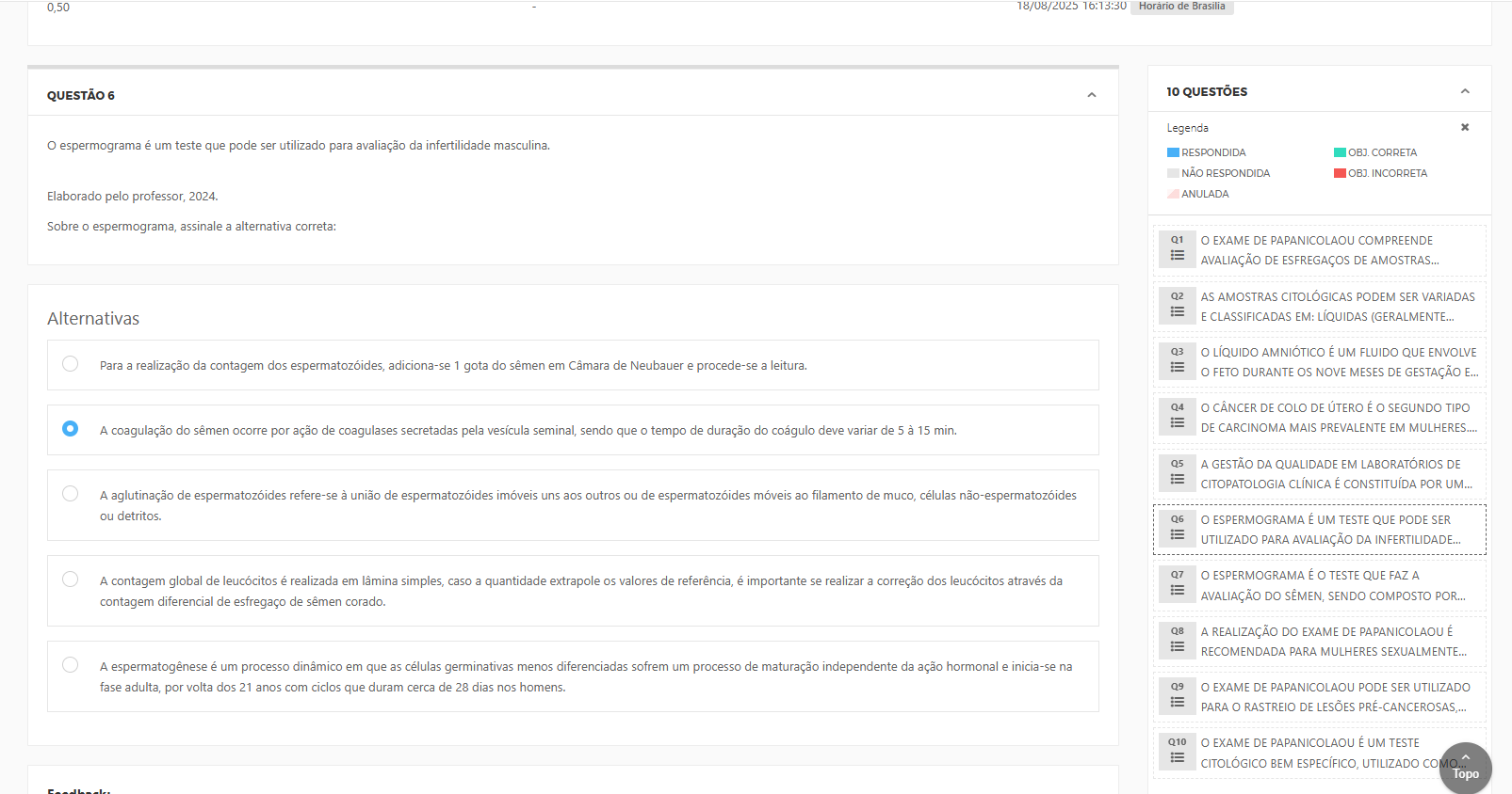 O espermograma é um teste que pode ser utilizado para avaliação da infertilidade masculina.Elaborado pelo professor, 2024. Alternativas: a) Para a realização da contagem dos espermatozoides, adiciona-se 1 gota do sêmen em Câmara de Neubauer e procede-se a leitura.b) A coagulação do sêmen ocorre por ação de coagulases secretadas pela vesícula seminal, sendo que o tempo de duração do coágulo deve variar de 5 a 15 min. c) A aglutinação de espermatozoides refere-se à união de espermatozoides imóveis uns aos outros ou de espermatozoides móveis ao filamento de muco, células não-espermatozoides ou detritos.d) A contagem global de leucócitos é realizada em lâmina simples, caso a quantidade extrapole os valores de referência, é importante se realizar a correção dos leucócitos através da contagem diferencial de esfregaço de sêmen corado. e) A espermatogênese é um processo dinâmico em que as células germinativas menos diferenciadas sofrem um processo de maturação independente da ação hormonal e inicia-se na fase adulta, por volta dos 21 anos com ciclos que duram cerca de 28 dias nos homens.