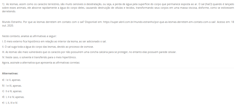 1) As lesmas, assim como os caracóis terrestres, são muito sensíveis à desidratação, ou seja, a perda de água pela superfície do corpo que permanece exposta ao ar. O sal (NaCl) quando é lançado sobre esses animais, ele absorve rapidamente a água do corpo deles, causando destruição de células e tecidos, transformando seus corpos em uma massa viscosa, disforme, como se estivessem derretendo. Mundo Estranho. Por que as lesmas derretem em contato com o sal? Disponível em: https://super.abril.com.br/mundo-estranho/por-que-as-lesmas-derretem-em-contato-com-o-sal/. Acesso em: 18 out. 2020. Neste contexto, analise as afirmativas a seguir: I. O meio externo fica hipotônico em relação ao interior da lesma, ao ser adicionado o sal. II. O sal suga toda a água do corpo das lesmas, devido ao processo de osmose. III. As lesmas são mais vulneráveis que os caracóis por não possuírem uma concha calcária para se proteger, no entanto elas possuem parede celular. IV. Neste caso, o solvente é transferido para o meio hipertônico. Agora, assinale a alternativa que apresenta as afirmativas corretas: Alternativas: a) I e II, apenas. b) I e III, apenas. c) II e IV, apenas. d) I, II e IV, apenas. e) I, II, III e IV.