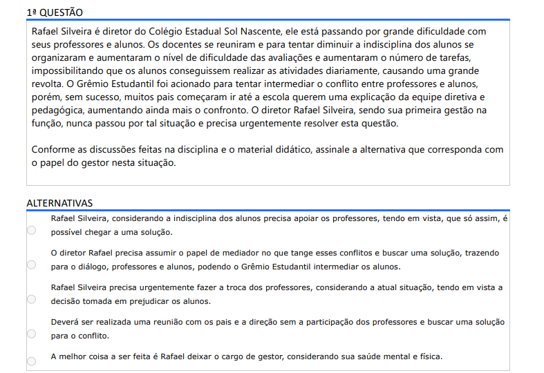 1ª QUESTÃO Rafael Silveira é diretor do Colégio Estadual Sol Nascente, ele está passando por grande dificuldade com seus professores e alunos. Os docentes se reuniram e para tentar diminuir a indisciplina dos alunos se organizaram e aumentaram o nível de dificuldade das avaliações e aumentaram o número de tarefas, impossibilitando que os alunos conseguissem realizar as atividades diariamente, causando uma grande revolta. O Grêmio Estudantil foi acionado para tentar intermediar o conflito entre professores e alunos, porém, sem sucesso, muitos pais começaram ir até a escola querem uma explicação da equipe diretiva e pedagógica, aumentando ainda mais o confronto. O diretor Rafael Silveira, sendo sua primeira gestão na função, nunca passou por tal situação e precisa urgentemente resolver esta questão. Conforme as discussões feitas na disciplina e o material didático, assinale a alternativa que corresponda com o papel do gestor nesta situação. ALTERNATIVAS A) Rafael Silveira, considerando a indisciplina dos alunos precisa apoiar os professores, tendo em vista, que só assim, é possível chegar a uma solução. B) O diretor Rafael precisa assumir o papel de mediador no que tange esses conflitos e buscar uma solução, trazendo para o diálogo, professores e alunos, podendo o Grêmio Estudantil intermediar os alunos. C) Rafael Silveira precisa urgentemente fazer a troca dos professores, considerando a atual situação, tendo em vista a decisão tomada em prejudicar os alunos. D) Deverá ser realizada uma reunião com os pais e a direção sem a participação dos professores e buscar uma solução para o conflito. E) A melhor coisa a ser feita é Rafael deixar o cargo de gestor, considerando sua saúde mental e física.