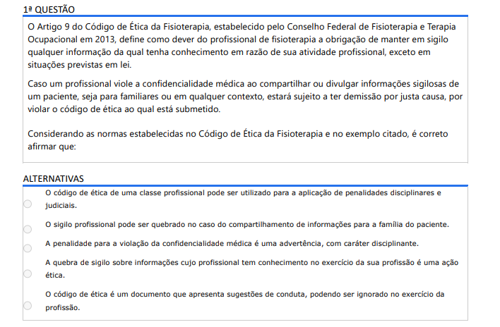 1ª QUESTÃO O Artigo 9 do Código de Ética da Fisioterapia, estabelecido pelo Conselho Federal de Fisioterapia e Terapia Ocupacional em 2013, define como dever do profissional de fisioterapia a obrigação de manter em sigilo qualquer informação da qual tenha conhecimento em razão de sua atividade profissional, exceto em situações previstas em lei. Caso um profissional viole a confidencialidade médica ao compartilhar ou divulgar informações sigilosas de um paciente, seja para familiares ou em qualquer contexto, estará sujeito a ter demissão por justa causa, por violar o código de ética ao qual está submetido. Considerando as normas estabelecidas no Código de Ética da Fisioterapia e no exemplo citado, é correto afirmar que: ALTERNATIVAS O código de ética de uma classe profissional pode ser utilizado para a aplicação de penalidades disciplinares e judiciais. O sigilo profissional pode ser quebrado no caso do compartilhamento de informações para a família do paciente. A penalidade para a violação da confidencialidade médica é uma advertência, com caráter disciplinante. A quebra de sigilo sobre informações cujo profissional tem conhecimento no exercício da sua profissão é uma ação ética. O código de ética é um documento que apresenta sugestões de conduta, podendo ser ignorado no exercício da profissão.