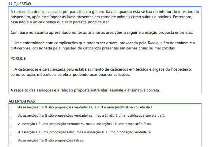 1ª QUESTÃO A teníase é a doença causada por parasitas do gênero Taenia, quando está se fixa no interior do intestino do hospedeiro, após este ingerir as lavas presentes em carne de animais como suínos e bovinos. Entretanto, essa não é a única doença que este parasita pode causar. Com base no assunto apresentado no texto, analise as asserções a seguir e a relação proposta entre elas: I. Uma enfermidade com complicações que podem ser graves, provocada pela Taenia, além da teníase, é a cisticercose, ocasionada pela ingestão de cisticercos presentes em carnes cruas ou mal cozidas. PORQUE II. A cisticercose é caracterizada pelo estabelecimento de cisticercos em tecidos e órgãos do hospedeiro, como coração, músculos e cérebro, podendo ocasionar sérias lesões. A respeito das asserções e a relação proposta entre elas, assinale a alternativa correta. ALTERNATIVAS a) As asserções I e II são proposições verdadeiras, e a II é uma justificativa correta da I. b) As asserções I e II são proposições verdadeiras, mas a II não é uma justificativa correta da I. c) A asserção I é uma proposição verdadeira, mas a asserção II é uma proposição falsa. d) A asserção I é uma proposição falsa, mas a asserção II é uma proposição verdadeira. e) As asserções I e II são proposições falsas.