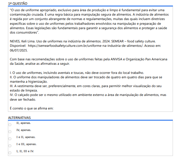 1ª QUESTÃO“ O uso de uniforme apropriado, exclusivo para área de produção e limpo é fundamental para evitar uma contaminação cruzada. É uma regra básica para manipulação segura de alimentos. A indústria de alimentos é regida por um conjunto abrangente de normas e regulamentações, muitas das quais incluem diretrizes específicas sobre o uso de uniformes pelos trabalhadores envolvidos na manipulação e preparação de alimentos. Essas legislações são fundamentais para garantir a segurança dos alimentos e proteger a saúde dos consumidores”.NEVES, Keli Lima. Uso de uniformes na indústria de alimentos. 2024. SEMEAR – food safety culture.Disponível: https://semearfoodsafetyculture.com.br/uniforme-na-industria-de-alimentos/. Acesso em: 06/07/2025.Com base nas recomendações sobre o uso de uniformes feitas pela ANVISA e Organização Pan Americana da Saúde, analise as afirmativas a seguir. I. O uso de uniformes, incluindo aventais e toucas, não deve ocorrer fora do local trabalho. II. O uniforme dos manipuladores de alimentos deve ser trocado de quatro em quatro dias para que se mantenha a higienização. III. A vestimenta deve ser, preferencialmente, em cores claras, para permitir melhor visualização do seu estado de limpeza. IV. O calçado pode ser o mesmo utilizado em ambiente externo a área de manipulação de alimentos, mas deve ser fechado. É correto o que se afirma em:ALTERNATIVAS a) II, apenas. b) IV, apenas. c) I e II, apenas. d) I e III, apenas. e) I, II, III e IV.