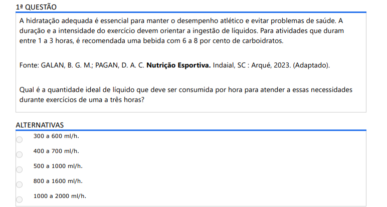 1ª QUESTÃO A hidratação adequada é essencial para manter o desempenho atlético e evitar problemas de saúde. A duração e a intensidade do exercício devem orientar a ingestão de líquidos. Para atividades que duram entre 1 a 3 horas, é recomendada uma bebida com 6 a 8 por cento de carboidratos. Fonte: GALAN, B. G. M.; PAGAN, D. A. C. Nutrição Esportiva. Indaial, SC : Arqué, 2023. (Adaptado).Qual é a quantidade ideal de líquido que deve ser consumida por hora para atender a essas necessidades durante exercícios de uma a três horas? ALTERNATIVAS a) 300 a 600 ml/h. b) 400 a 700 ml/h. c) 500 a 1000 ml/h. d) 800 a 1600 ml/h. e) 1000 a 2000 ml/h.