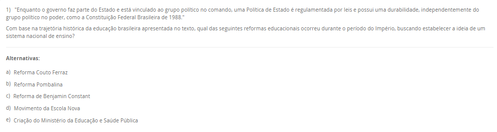 1) "Enquanto o governo faz parte do Estado e está vinculado ao grupo político no comando, uma Política de Estado é regulamentada por leis e possui uma durabilidade, independentemente do grupo político no poder, como a Constituição Federal Brasileira de 1988."Com base na trajetória histórica da educação brasileira apresentada no texto, qual das seguintes reformas educacionais ocorreu durante o período do Império, buscando estabelecer a ideia de um sistema nacional de ensino? Alternativas: a) Reforma Couto Ferraz b) Reforma Pombalina c) Reforma de Benjamin Constant d) Movimento da Escola Nova e) Criação do Ministério da Educação e Saúde Pública