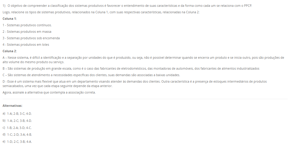 1) O objetivo de compreender a classificação dos sistemas produtivos é favorecer o entendimento de suas características e da forma como cada um se relaciona com o PPCP. Logo, relacione os tipos de sistemas produtivos, relacionados na Coluna 1, com suas respectivas características, relacionadas na Coluna 2:Coluna 1:1 - Sistemas produtivos contínuos. 2 - Sistemas produtivos em massa3 - Sistemas produtivos sob encomenda4 - Sistemas produtivos em lotes Coluna 2: A – Nesse sistema, é difícil a identificação e a separação por unidades do que é produzido, ou seja, não é possível determinar quando se encerra um produto e se inicia outro, pois são produções de alto volume do mesmo produto ou serviço. B – São sistemas de produção em grande escala, como é o caso das fabricantes de eletrodomésticos, das montadoras de automóveis, dos fabricantes de alimentos industrializados C – São sistemas de atendimento a necessidades específicas dos clientes, suas demandas são associadas a baixas unidades. D - Esse é um sistema mais flexível que atua em um departamento visando atender às demandas dos clientes. Outra característica é a presença de estoques intermediários de produtos semiacabados, uma vez que cada etapa seguinte depende da etapa anterior. Agora, assinale a alternativa que contempla a associação correta. Alternativas: a) 1-A; 2-B; 3-C; 4-D. b) 1-A; 2-C; 3-B; 4-D. c) 1-B; 2-A; 3-D; 4-C. d) 1-C; 2-D; 3-A; 4-B. e) 1-D; 2-C; 3-B; 4-A.