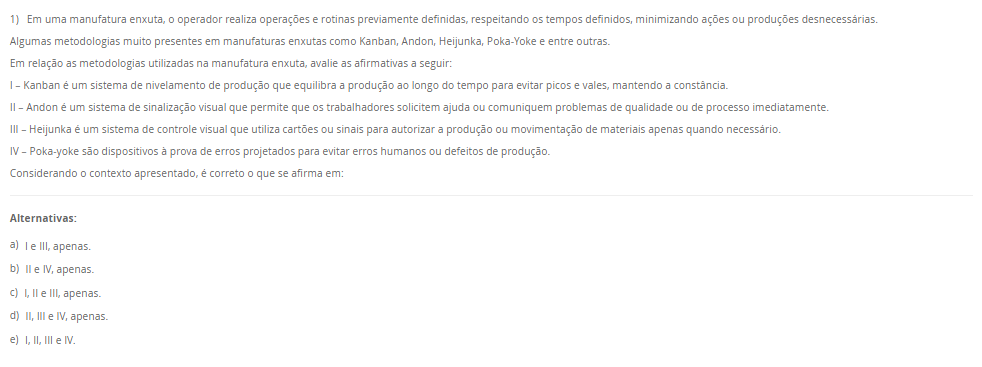 1) Em uma manufatura enxuta, o operador realiza operações e rotinas previamente definidas, respeitando os tempos definidos, minimizando ações ou produções desnecessárias. Algumas metodologias muito presentes em manufaturas enxutas como Kanban, Andon, Heijunka, Poka-Yoke e entre outras. Em relação as metodologias utilizadas na manufatura enxuta, avalie as afirmativas a seguir: I – Kanban é um sistema de nivelamento de produção que equilibra a produção ao longo do tempo para evitar picos e vales, mantendo a constância. II – Andon é um sistema de sinalização visual que permite que os trabalhadores solicitem ajuda ou comuniquem problemas de qualidade ou de processo imediatamente. III – Heijunka é um sistema de controle visual que utiliza cartões ou sinais para autorizar a produção ou movimentação de materiais apenas quando necessário. IV – Poka-yoke são dispositivos à prova de erros projetados para evitar erros humanos ou defeitos de produção. Considerando o contexto apresentado, é correto o que se afirma em: Alternativas: a) I e III, apenas. b) II e IV, apenas. c) I, II e III, apenas. d) II, III e IV, apenas. e) I, II, III e IV.