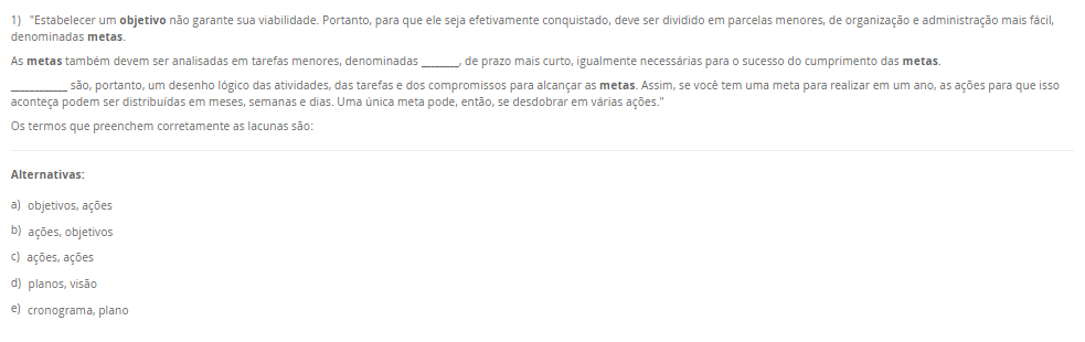 1) "Estabelecer um objetivo não garante sua viabilidade. Portanto, para que ele seja efetivamente conquistado, deve ser dividido em parcelas menores, de organização e administração mais fácil, denominadas metas. As metas também devem ser analisadas em tarefas menores, denominadas ________, de prazo mais curto, igualmente necessárias para o sucesso do cumprimento das metas. ____________ são, portanto, um desenho lógico das atividades, das tarefas e dos compromissos para alcançar as metas. Assim, se você tem uma meta para realizar em um ano, as ações para que isso aconteça podem ser distribuídas em meses, semanas e dias. Uma única meta pode, então, se desdobrar em várias ações." Os termos que preenchem corretamente as lacunas são: Alternativas: a) objetivos, ações b) ações, objetivos c) ações, ações d) planos, visão e) cronograma, plano