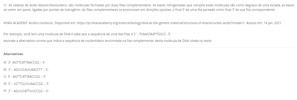 1) As cadeias de ácido desoxirribonucleico, são moléculas formadas por duas fitas complementares. As bases nitrogenadas que compõe estas moléculas são como degraus de uma escada, as bases se unem em pares, ligadas por pontes de hidrogênio. As fitas complementares se posicionam em direções opostas, o final 5’ de uma fita pareado como final 3’ de sua fita correspondente. KHAN ACADEMY. Ácidos nucleicos. Disponível em: https://pt.khanacademy.org/science/biology/dna-as-the-genetic-material/structure-of-dna/a/nucleic-acids?modal=1. Acesso em: 14 jan. 2021. Por exemplo, você tem uma molécula de DNA e sabe que a sequência de uma das fitas é 5´- TCAAGTAATTGGCC -3’. Assinale a alternativa correta que indica a sequência de nucleotídeos encontrada na fita complementar desta molécula de DNA citada no texto. Alternativas: a) 3’- AGTTCATTAACCGG – 5’. b) 3’ – AGUUCAUUAACCTT – 5’. c) 5’ - AGTTCATTAACCGG – 3’. d) 5’ – UCTTGUUUAACCGG – 3’. e) 3’ – AGUUCATTUUCCGG – 5’.
