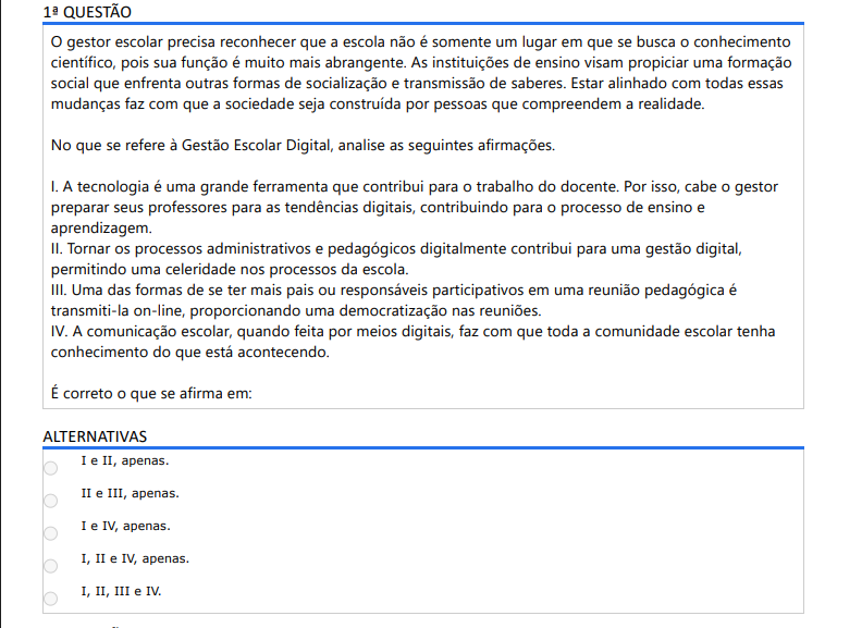 1ª QUESTÃO
O gestor escolar precisa reconhecer que a escola não é somente um lugar em que se busca o conhecimento científico, pois sua função é muito mais abrangente. As instituições de ensino visam propiciar uma formação social que enfrenta outras formas de socialização e transmissão de saberes. Estar alinhado com todas essas mudanças faz com que a sociedade seja construída por pessoas que compreendem a realidade.

No que se refere à Gestão Escolar Digital, analise as seguintes afirmações.

I. A tecnologia é uma grande ferramenta que contribui para o trabalho do docente. Por isso, cabe o gestorpreparar seus professores para as tendências digitais, contribuindo para o processo de ensino e aprendizagem.
II. Tornar os processos administrativos e pedagógicos digitalmente contribui para uma gestão digital,permitindo uma celeridade nos processos da escola.
III. Uma das formas de se ter mais pais ou responsáveis participativos em uma reunião pedagógica étransmiti-la on-line, proporcionando uma democratização nas reuniões.
IV. A comunicação escolar, quando feita por meios digitais, faz com que toda a comunidade escolar tenhaconhecimento do que está acontecendo.
É correto o que se afirma em:
ALTERNATIVAS
I e II, apenas.
II e III, apenas.
I e IV, apenas.
I, II e IV, apenas.
I, II, III e IV.