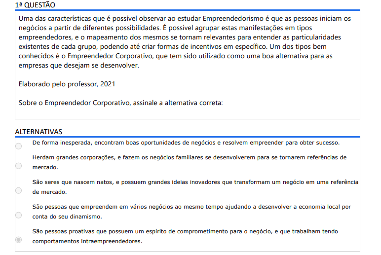 1ª QUESTÃO Uma das características que é possível observar ao estudar Empreendedorismo é que as pessoas iniciam os negócios a partir de diferentes possibilidades. É possível agrupar estas manifestações em tipos empreendedores, e o mapeamento dos mesmos se tornam relevantes para entender as particularidades existentes de cada grupo, podendo até criar formas de incentivos em específico. Um dos tipos bem conhecidos é o Empreendedor Corporativo, que tem sido utilizado como uma boa alternativa para as empresas que desejam se desenvolver. Elaborado pelo professor, 2021 Sobre o Empreendedor Corporativo, assinale a alternativa correta: ALTERNATIVAS A) De forma inesperada, encontram boas oportunidades de negócios e resolvem empreender para obter sucesso. B) Herdam grandes corporações, e fazem os negócios familiares se desenvolverem para se tornarem referências de mercado. C) São seres que nascem natos, e possuem grandes ideias inovadores que transformam um negócio em uma referência de mercado. D) São pessoas que empreendem em vários negócios ao mesmo tempo ajudando a desenvolver a economia local por conta do seu dinamismo. E) São pessoas proativas que possuem um espírito de comprometimento para o negócio, e que trabalham tendo comportamentos intraempreendedores.