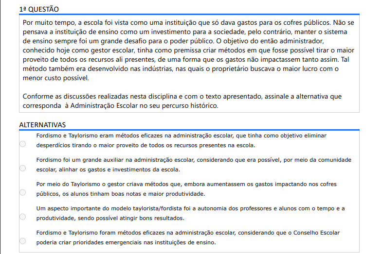 1ª QUESTÃO Por muito tempo, a escola foi vista como uma instituição que só dava gastos para os cofres públicos. Não se pensava a instituição de ensino como um investimento para a sociedade, pelo contrário, manter o sistema de ensino sempre foi um grande desafio para o poder público. O objetivo do então administrador, conhecido hoje como gestor escolar, tinha como premissa criar métodos em que fosse possível tirar o maior proveito de todos os recursos ali presentes, de uma forma que os gastos não impactassem tanto assim. Tal método também era desenvolvido nas indústrias, nas quais o proprietário buscava o maior lucro com o menor custo possível. Conforme as discussões realizadas nesta disciplina e com o texto apresentado, assinale a alternativa que corresponda à Administração Escolar no seu percurso histórico. ALTERNATIVAS A) Fordismo e Taylorismo eram métodos eficazes na administração escolar, que tinha como objetivo eliminar desperdícios tirando o maior proveito de todos os recursos presentes na escola. B) Fordismo foi um grande auxiliar na administração escolar, considerando que era possível, por meio da comunidade escolar, alinhar os gastos e investimentos da escola. C) Por meio do Taylorismo o gestor criava métodos que, embora aumentassem os gastos impactando nos cofres públicos, os alunos tinham boas notas e maior produtividade. D) Um aspecto importante do modelo taylorista/fordista foi a autonomia dos professores e alunos com o tempo e a produtividade, sendo possível atingir bons resultados. E) Fordismo e Taylorismo foram métodos eficazes na administração escolar, considerando que o Conselho Escolar poderia criar prioridades emergenciais nas instituições de ensino.