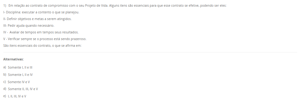 1) Em relação ao contrato de compromisso com o seu Projeto de Vida. Alguns itens são essenciais para que esse contrato se efetive, podendo ser eles: I- Disciplina: executar a contento o que se planejou. II- Definir objetivos e metas a serem atingidos.III- Pedir ajuda quando necessário. IV - Avaliar de tempos em tempos seus resultados. V - Verificar sempre se o processo está sendo prazeroso. São itens essenciais do contrato, o que se afirma em: Alternativas: a) Somente I, II e III b) Somente I, II e IV c) Somente IV e V d) Somente II, III, IV e V e) I, II, III, IV e V