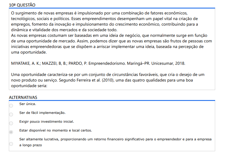 10ª QUESTÃO O surgimento de novas empresas é impulsionado por uma combinação de fatores econômicos, tecnológicos, sociais e políticos. Esses empreendimentos desempenham um papel vital na criação de empregos, fomento da inovação e impulsionamento do crescimento econômico, contribuindo para a dinâmica e vitalidade dos mercados e da sociedade todo. As novas empresas costumam ser baseadas em uma ideia de negócio, que normalmente surge em função de uma oportunidade de mercado. Assim, podemos dizer que as novas empresas são frutos de pessoas com iniciativas empreendedoras que se dispõem a arriscar implementar uma ideia, baseada na percepção de uma oportunidade. MIYATAKE, A. K.; MAZZEI, B, B.; PARDO, P. Empreendedorismo. Maringá–PR. Unicesumar, 2018. Uma oportunidade caracteriza-se por um conjunto de circunstâncias favoráveis, que cria o desejo de um novo produto ou serviço. Segundo Ferreira et al. (2010), uma das quatro qualidades para uma boa oportunidade seria: ALTERNATIVAS A) Ser única. B) Ser de fácil implementação. C) Exigir pouco investimento inicial. D) Estar disponível no momento e local certos. E) Ser altamente lucrativa, proporcionando um retorno financeiro significativo para o empreendedor e para a empresa a longo prazo
