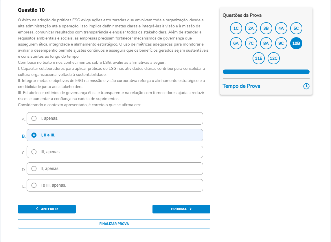 Questão 10 Enunciado: O êxito na adoção de práticas ESG exige ações estruturadas que envolvam toda a organização, desde a alta administração até a operação. Isso implica definir metas claras e integrá-las à visão e à missão da empresa, comunicar resultados com transparência e engajar todos os stakeholders. Além de atender a requisitos ambientais e sociais, as empresas precisam fortalecer mecanismos de governança que assegurem ética, integridade e alinhamento estratégico. O uso de métricas adequadas para monitorar e avaliar o desempenho permite ajustes contínuos e assegura que os benefícios gerados sejam sustentáveis e consistentes ao longo do tempo. Com base no texto e nos conhecimentos sobre ESG, avalie as afirmativas a seguir: I. Capacitar colaboradores para aplicar práticas de ESG nas atividades diárias contribui para consolidar a cultura organizacional voltada à sustentabilidade. II. Integrar metas e objetivos de ESG na missão e visão corporativa reforça o alinhamento estratégico e a credibilidade junto aos stakeholders. III. Estabelecer critérios de governança ética e transparente na relação com fornecedores ajuda a reduzir riscos e aumentar a confiança na cadeia de suprimentos. Considerando o contexto apresentado, é correto o que se afirma em: A. I, apenas. B. I, II e III. C. III, apenas. D. II, apenas. E. I e III, apenas.