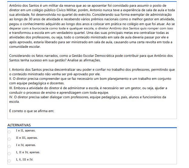 10ª QUESTÃO Antônio dos Santos é um militar da reserva que ao se aposentar foi convidado para assumir o posto de diretor em um colégio público Cívico Militar, porém, Antonio nunca teve a experiência de sala de aula e toda sua atividade, foi desenvolvida no quartel do exército. Considerando sua forma exemplar de administração ao longo de 30 anos de atividade e recebendo vários prêmios nacionais como o melhor gestor em atividade, pegou o conhecimento adquirido ao longo dos anos e colocar em prática no colégio em que foi atuar. Ao se deparar com a burocracia como toda e qualquer escola, o diretor Antônio dos Santos quis romper com isso e transformou a escola em um verdadeiro quartel. Uma das suas principais metas era centralizar todas as atividades dos professores, ou seja, todo o conteúdo ministrado em sala de aula deveria passar por ele e após aprovado, estaria liberado para ser ministrado em sala de aula, causando uma certa revolta em toda a comunidade escolar. Considerando os fatos narrados, como a Gestão Escolar Democrática pode contribuir para que Antônio dos Santos tenha sucesso em sua gestão? Analise as afirmações. I. Antonio dos Santos precisa descentralizar seu poder e confiar no trabalho dos professores, permitindo que o conteúdo ministrado não venha ser pré-aprovado por ele. II. O diretor precisa compreender que se faz necessário um bom planejamento e um trabalho em conjunto com equipe pedagógica e docentes. III. Embora a atividade do diretor é de administrar a escola, é necessário ser um gestor, ou seja, ajudar a conduzir o processo de ensino e aprendizagem com toda equipe. IV. O diretor precisa saber dialogar com professores, equipe pedagógica, pais, alunos e funcionários da escola. É correto o que se afirma em: ALTERNATIVASA) I e II, apenas. B) II e III, apenas. C) I e IV, apenas. D) I, II e IV, apenas. E) I, ll, III e IV.