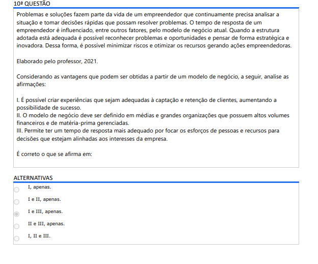 10ª QUESTÃO Problemas e soluções fazem parte da vida de um empreendedor que continuamente precisa analisar a situação e tomar decisões rápidas que possam resolver problemas. O tempo de resposta de um empreendedor é influenciado, entre outros fatores, pelo modelo de negócio atual. Quando a estrutura adotada está adequada é possível reconhecer problemas e oportunidades e pensar de forma estratégica e inovadora. Dessa forma, é possível minimizar riscos e otimizar os recursos gerando ações empreendedoras. Elaborado pelo professor, 2021. Considerando as vantagens que podem ser obtidas a partir de um modelo de negócio, a seguir, analise as afirmações: I. É possível criar experiências que sejam adequadas à captação e retenção de clientes, aumentando a possibilidade de sucesso. II. O modelo de negócio deve ser definido em médias e grandes organizações que possuem altos volumes financeiros e de matéria-prima gerenciadas. III. Permite ter um tempo de resposta mais adequado por focar os esforços de pessoas e recursos para decisões que estejam alinhadas aos interesses da empresa. É correto o que se afirma em: ALTERNATIVAS A) I, apenas. B) I e II, apenas. C) I e III, apenas. D) II e III, apenas. E) I, II e III.