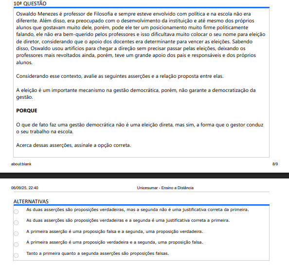 10ª QUESTÃO Oswaldo Menezes é professor de Filosofia e sempre esteve envolvido com política e na escola não era diferente. Além disso, era preocupado com o desenvolvimento da instituição e até mesmo dos próprios alunos que gostavam muito dele, porém, pode ele ter um posicionamento muito firme politicamente falando, ele não era bem-querido pelos professores e isso dificultava muito colocar o seu nome para eleição de diretor, considerando que o apoio dos docentes era determinante para vencer as eleições. Sabendo disso, Oswaldo usou artifícios para chegar a direção sem precisar passar pelas eleições, deixando os professores mais revoltados ainda, porém, teve um grande apoio dos pais e responsáveis e dos próprios alunos. Considerando esse contexto, avalie as seguintes asserções e a relação proposta entre elas. A eleição é um importante mecanismo na gestão democrática, porém, não garante a democratização da gestão. PORQUE O que de fato faz uma gestão democrática não é uma eleição direta, mas sim, a forma que o gestor conduz o seu trabalho na escola. Acerca dessas asserções, assinale a opção correta. ALTERNATIVAS A) Duas asserções verdadeiras, mas a segunda não justifica a primeira. B) Duas asserções verdadeiras e a segunda justifica a primeira. C) Primeira falsa e segunda verdadeira. D) Primeira verdadeira e segunda falsa. E) Ambas falsas.