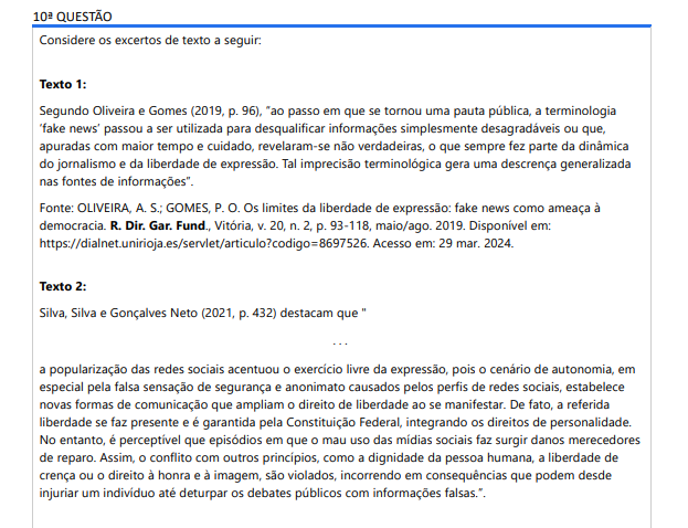 10ª QUESTÃO Considere os excertos de texto a seguir: Texto 1: Segundo Oliveira e Gomes (2019, p. 96), “ao passo em que se tornou uma pauta pública, a terminologia ‘fake news’ passou a ser utilizada para desqualificar informações simplesmente desagradáveis ou que, apuradas com maior tempo e cuidado, revelaram-se não verdadeiras, o que sempre fez parte da dinâmica do jornalismo e da liberdade de expressão. Tal imprecisão terminológica gera uma descrença generalizada nas fontes de informações”. Fonte: OLIVEIRA, A. S.; GOMES, P. O. Os limites da liberdade de expressão: fake news como ameaça à democracia. R. Dir. Gar. Fund., Vitória, v. 20, n. 2, p. 93-118, maio/ago. 2019. Disponível em: https://dialnet.unirioja.es/servlet/articulo?codigo=8697526. Acesso em: 29 mar. 2024. Texto 2: Silva, Silva e Gonçalves Neto (2021, p. 432) destacam que " . . . a popularização das redes sociais acentuou o exercício livre da expressão, pois o cenário de autonomia, em especial pela falsa sensação de segurança e anonimato causados pelos perfis de redes sociais, estabelece novas formas de comunicação que ampliam o direito de liberdade ao se manifestar. De fato, a referida liberdade se faz presente e é garantida pela Constituição Federal, integrando os direitos de personalidade. No entanto, é perceptível que episódios em que o mau uso das mídias sociais faz surgir danos merecedores de reparo. Assim, o conflito com outros princípios, como a dignidade da pessoa humana, a liberdade de crença ou o direito à honra e à imagem, são violados, incorrendo em consequências que podem desde injuriar um indivíduo até deturpar os debates públicos com informações falsas.”. Fonte: SILVA, G. N. P.; SILVA, T. H. C.; GONÇALVES NETO, J. C. Liberdade de expressão e seus limites: uma análise dos discursos de ódio na era das fake news. Argumenta Journal Law, Jacarezinho, n. 34, p. 415-437, 2021. Disponível em: https://seer.uenp.edu.br/index.php/argumenta/article/view/299. Acesso em: 29 mar. 2024. Considerando as informações explicitadas nos excertos de texto sobre fake news e liberdade de expressão, é correto afirmar que: ALTERNATIVAS A defesa da liberdade de expressão inclui o combate às fake news, pois informações não confiáveis ferem direitos fundamentais. O compartilhamento de informações não verdadeiras é uma forma de praticar a liberdade de expressão. O termo fake News pode ser empregado em qualquer notícia que desagrada uma pessoa, ainda que a informação seja verdadeira. O compartilhamento de informações não verdadeiras reforça a credibilidade das fontes de informação. O exercício livre da expressão é benéfico para a sociedade, mesmo que isso inclua o compartilhamento de informações falsas.