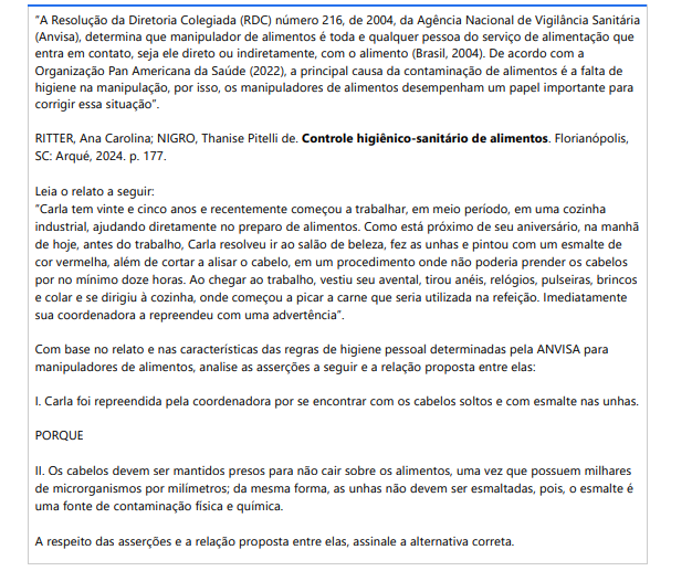10ª QUESTÃO “A Resolução da Diretoria Colegiada (RDC) número 216, de 2004, da Agência Nacional de Vigilância Sanitária (Anvisa), determina que manipulador de alimentos é toda e qualquer pessoa do serviço de alimentação que entra em contato, seja ele direto ou indiretamente, com o alimento (Brasil, 2004). De acordo com a Organização Pan Americana da Saúde (2022), a principal causa da contaminação de alimentos é a falta de higiene na manipulação, por isso, os manipuladores de alimentos desempenham um papel importante para corrigir essa situação”.RITTER, Ana Carolina; NIGRO, Thanise Pitelli de. Controle higiênico-sanitário de alimentos. Florianópolis, SC: Arqué, 2024. p. 177.Leia o relato a seguir:“Carla tem vinte e cinco anos e recentemente começou a trabalhar, em meio período, em uma cozinha industrial, ajudando diretamente no preparo de alimentos. Como está próximo de seu aniversário, na manhã de hoje, antes do trabalho, Carla resolveu ir ao salão de beleza, fez as unhas e pintou com um esmalte de cor vermelha, além de cortar a alisar o cabelo, em um procedimento onde não poderia prender os cabelos por no mínimo doze horas. Ao chegar ao trabalho, vestiu seu avental, tirou anéis, relógios, pulseiras, brincos e colar e se dirigiu à cozinha, onde começou a picar a carne que seria utilizada na refeição. Imediatamente sua coordenadora a repreendeu com uma advertência”.Com base no relato e nas características das regras de higiene pessoal determinadas pela ANVISA para manipuladores de alimentos, analise as asserções a seguir e a relação proposta entre elas: I. Carla foi repreendida pela coordenadora por se encontrar com os cabelos soltos e com esmalte nas unhas. PORQUE II. Os cabelos devem ser mantidos presos para não cair sobre os alimentos, uma vez que possuem milhares de microrganismos por milímetros; da mesma forma, as unhas não devem ser esmaltadas, pois, o esmalte é uma fonte de contaminação física e química. A respeito das asserções e a relação proposta entre elas, assinale a alternativa correta. ALTERNATIVAS a) As asserções I e II são proposições verdadeiras, e a II é uma justificativa correta da I. b) As asserções I e II são proposições verdadeiras, mas a II não é uma justificativa correta da I. c) A asserção I é uma proposição verdadeira, mas a asserção II é uma proposição falsa. d) A asserção I é uma proposição falsa, mas a asserção II é uma proposição verdadeira. e) As asserções I e II são proposições falsas.