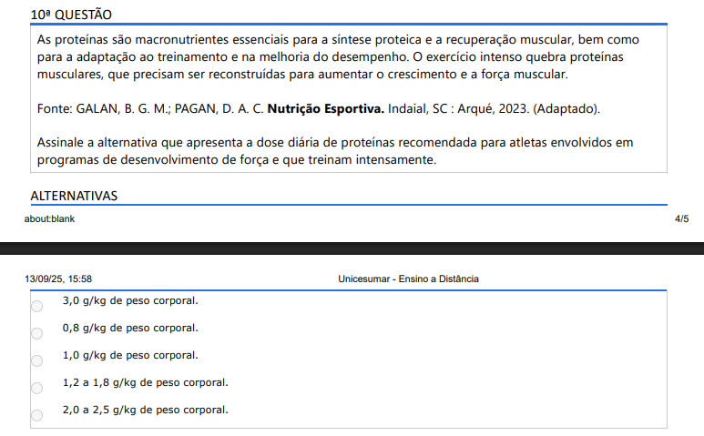 10ª QUESTÃO As proteínas são macronutrientes essenciais para a síntese proteica e a recuperação muscular, bem como para a adaptação ao treinamento e na melhoria do desempenho. O exercício intenso quebra proteínas musculares, que precisam ser reconstruídas para aumentar o crescimento e a força muscular. Fonte: GALAN, B. G. M.; PAGAN, D. A. C. Nutrição Esportiva. Indaial, SC : Arqué, 2023. (Adaptado).Assinale a alternativa que apresenta a dose diária de proteínas recomendada para atletas envolvidos em programas de desenvolvimento de força e que treinam intensamente. ALTERNATIVAS a) 3,0 g/kg de peso corporal. b) 0,8 g/kg de peso corporal. c) 1,0 g/kg de peso corporal. d) 1,2 a 1,8 g/kg de peso corporal. e) 2,0 a 2,5 g/kg de peso corporal.