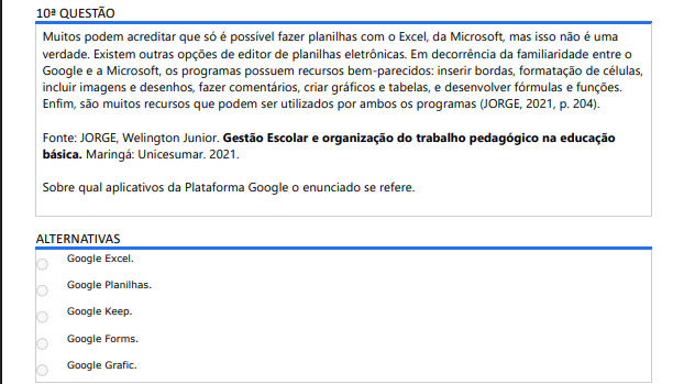 10ª QUESTÃO Muitos podem acreditar que só é possível fazer planilhas com o Excel, da Microsoft, mas isso não é uma verdade. Existem outras opções de editor de planilhas eletrônicas. Em decorrência da familiaridade entre o Google e a Microsoft, os programas possuem recursos bem-parecidos: inserir bordas, formatação de células, incluir imagens e desenhos, fazer comentários, criar gráficos e tabelas, e desenvolver fórmulas e funções. Enfim, são muitos recursos que podem ser utilizados por ambos os programas (JORGE, 2021, p. 204). Fonte: JORGE, Welington Junior. Gestão Escolar e organização do trabalho pedagógico na educação básica. Maringá: Unicesumar. 2021.Sobre qual aplicativos da Plataforma Google o enunciado se refere. ALTERNATIVAS Google Excel. Google Planilhas. Google Keep. Google Forms. Google Grafic.