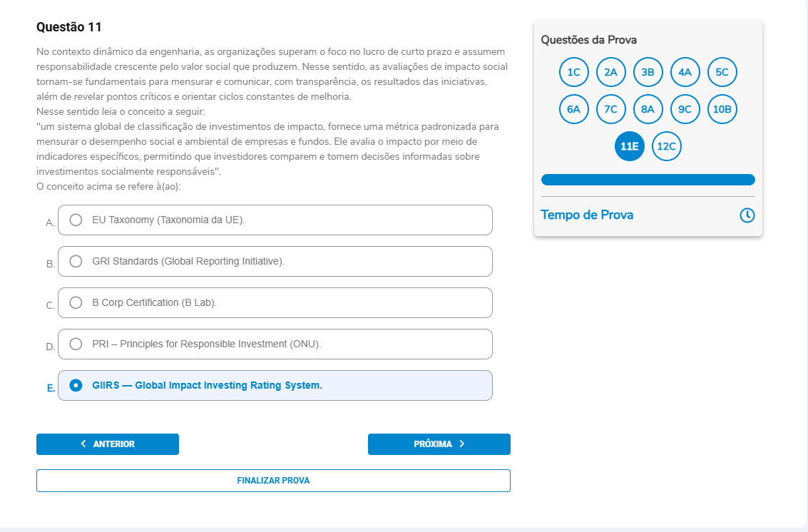 Questão 11 Enunciado: No contexto dinâmico da engenharia, as organizações superam o foco no lucro de curto prazo e assumem responsabilidade crescente pelo valor social que produzem. Nesse sentido, as avaliações de impacto social tornam-se fundamentais para mensurar e comunicar, com transparência, os resultados das iniciativas, além de revelar pontos críticos e orientar ciclos constantes de melhoria. Nesse sentido, leia o conceito a seguir:“um sistema global de classificação de investimentos de impacto, fornece uma métrica padronizada para mensurar o desempenho social e ambiental de empresas e fundos. Ele avalia o impacto por meio de indicadores específicos, permitindo que investidores comparem e tomem decisões informadas sobre investimentos socialmente responsáveis”. O conceito acima se refere à(ao): A. EU Taxonomy (Taxonomia da UE). B. GRI Standards (Global Reporting Initiative). C. B Corp Certification (B Lab). D. PRI – Principles for Responsible Investment (ONU).E. GIIRS — Global Impact Investing Rating System.