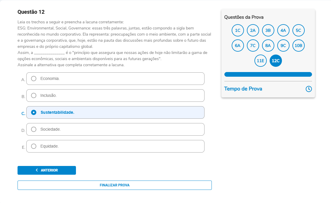 Questão 12 Enunciado: Leia os trechos a seguir e preencha a lacuna corretamente: ESG: Environmental, Social, Governance: essas três palavras, juntas, estão compondo a sigla bem reconhecida no mundo corporativo. Ela representa: preocupações com o meio ambiente, com a parte social e a governança corporativa, que, hoje, estão na pauta das discussões mais profundas sobre o futuro das empresas e do próprio capitalismo global. Assim, a __________ é o “princípio que assegura que nossas ações de hoje não limitarão a gama de opções econômicas, sociais e ambientais disponíveis para as futuras gerações” .Assinale a alternativa que completa corretamente a lacuna. A. Economia. B. Inclusão. C. Sustentabilidade. D. Sociedade. E. Equidade.
