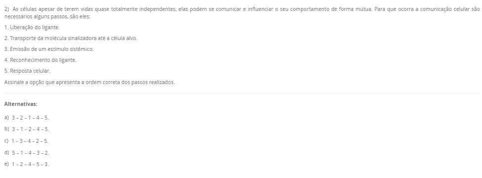 2) As células apesar de terem vidas quase totalmente independentes, elas podem se comunicar e influenciar o seu comportamento de forma mútua. Para que ocorra a comunicação celular são necessários alguns passos, são eles: 1. Liberação do ligante. 2. Transporte da molécula sinalizadora até a célula alvo. 3. Emissão de um estímulo sistêmico. 4. Reconhecimento do ligante. 5. Resposta celular. Assinale a opção que apresenta a ordem correta dos passos realizados. Alternativas: a) 3 – 2 – 1 – 4 – 5. b) 3 – 1 – 2 – 4 – 5. c) 1 – 3 – 4 – 2 – 5. d) 5 – 1 – 4 – 3 – 2. e) 1 – 2 – 4 – 5 – 3.