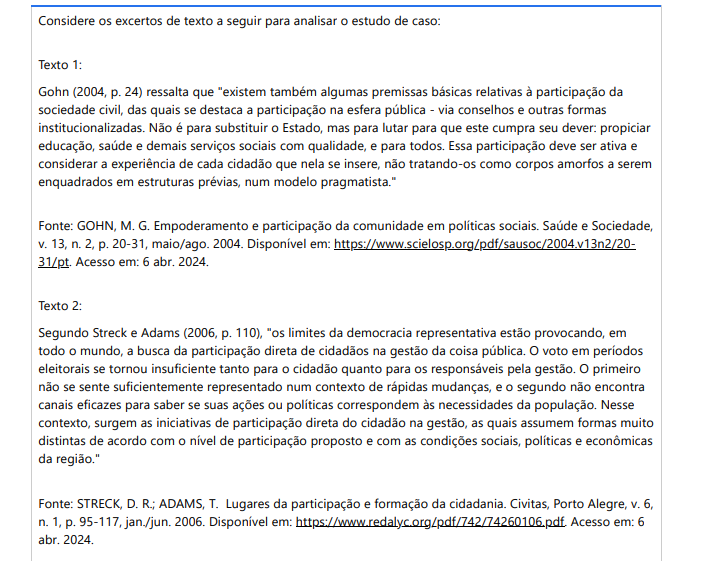 2ª QUESTÃO Considere os excertos de texto a seguir para analisar o estudo de caso: Texto 1: Gohn (2004, p. 24) ressalta que "existem também algumas premissas básicas relativas à participação da sociedade civil, das quais se destaca a participação na esfera pública - via conselhos e outras formas institucionalizadas. Não é para substituir o Estado, mas para lutar para que este cumpra seu dever: propiciar educação, saúde e demais serviços sociais com qualidade, e para todos. Essa participação deve ser ativa e considerar a experiência de cada cidadão que nela se insere, não tratando-os como corpos amorfos a serem enquadrados em estruturas prévias, num modelo pragmatista." Fonte: GOHN, M. G. Empoderamento e participação da comunidade em políticas sociais. Saúde e Sociedade, v. 13, n. 2, p. 20-31, maio/ago. 2004. Disponível em: https://www.scielosp.org/pdf/sausoc/2004.v13n2/2031/pt. Acesso em: 6 abr. 2024. Texto 2: Segundo Streck e Adams (2006, p. 110), "os limites da democracia representativa estão provocando, em todo o mundo, a busca da participação direta de cidadãos na gestão da coisa pública. O voto em períodos eleitorais se tornou insuficiente tanto para o cidadão quanto para os responsáveis pela gestão. O primeiro não se sente suficientemente representado num contexto de rápidas mudanças, e o segundo não encontra canais eficazes para saber se suas ações ou políticas correspondem às necessidades da população. Nesse contexto, surgem as iniciativas de participação direta do cidadão na gestão, as quais assumem formas muito distintas de acordo com o nível de participação proposto e com as condições sociais, políticas e econômicas da região."Fonte: STRECK, D. R.; ADAMS, T. Lugares da participação e formação da cidadania. Civitas, Porto Alegre, v. 6, n. 1, p. 95-117, jan./jun. 2006. Disponível em: https://www.redalyc.org/pdf/742/74260106.pdf. Acesso em: 6 abr. 2024. Estudo de caso: A cidade de Beta possui um sistema educacional público que enfrenta desafios significativos em termos de qualidade e acessibilidade para todos os cidadãos. O governo municipal está ciente desses problemas, mas tem lutado para implementar soluções eficazes. Recentemente, uma nova política foi proposta para envolver a sociedade civil na melhoria da educação pública. A proposta consiste na criação de conselhos consultivos compostos por representantes da comunidade, pais de alunos, professores e gestores escolares, com o objetivo de discutir questões relacionadas à educação e propor soluções. O conselho consultivo terá a função de fornecer feedback sobre as políticas educacionais, identificar problemas específicos em cada escola e colaborar na elaboração de estratégias para melhorar a qualidade da educação. Além disso, o conselho será responsável por monitorar o cumprimento das políticas públicas educacionais e garantir que o Estado cumpra seu dever de proporcionar educação de qualidade para todos. Entretanto, alguns membros da comunidade expressaram preocupações sobre a eficácia desse modelo de participação social na gestão educacional. Alguns questionam se o conselho terá poder real para influenciar as políticas educacionais ou se será apenas uma formalidade sem impacto real. Outros estão preocupados com a representatividade do conselho, questionando se todos os segmentos da comunidade serão adequadamente representados e se suas experiências serão consideradas Diante desse contexto, como você, enquanto consultor educacional, orientaria o Governo Municipal de Beta sobre a implementação eficaz desse modelo de participação social na gestão educacional? ALTERNATIVAS Recomendar que o Governo Municipal de Beta estabeleça o conselho consultivo de forma inclusiva, garantindo a representação de diversos segmentos da comunidade, como pais de alunos, professores, gestores escolares e membros da comunidade em geral. Recomenda-se que o Governo Municipal de Beta limite a participação no conselho consultivo apenas a representantes de instituições educacionais formais, excluindo pais de alunos e membros da comunidade, para garantir uma tomada de decisão mais eficiente. Sugerir que o Governo Municipal de Beta estabeleça o conselho consultivo apenas como uma formalidade, sem dar poder de decisão real aos membros, a fim de evitar conflitos com as políticas educacionais já estabelecidas. Orientar o Governo Municipal de Beta a criar o conselho consultivo, mas sem garantir transparência nas decisões tomadas ou mecanismos claros de prestação de contas, alegando que isso pode complicar o processo decisório. Propor que o Governo Municipal de Beta implemente o conselho consultivo, mas sem fornecer recursos adequados ou suporte técnico para garantir seu funcionamento eficaz, alegando restrições orçamentárias.