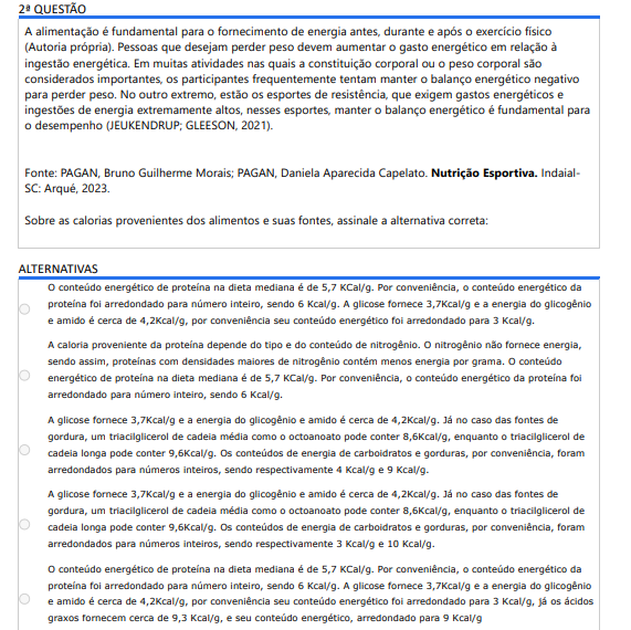 2ª QUESTÃO A alimentação é fundamental para o fornecimento de energia antes, durante e após o exercício físico (Autoria própria). Pessoas que desejam perder peso devem aumentar o gasto energético em relação à ingestão energética. Em muitas atividades nas quais a constituição corporal ou o peso corporal são considerados importantes, os participantes frequentemente tentam manter o balanço energético negativo para perder peso. No outro extremo, estão os esportes de resistência, que exigem gastos energéticos e ingestões de energia extremamente altos, nesses esportes, manter o balanço energético é fundamental para o desempenho (JEUKENDRUP; GLEESON, 2021).Fonte: PAGAN, Bruno Guilherme Morais; PAGAN, Daniela Aparecida Capelato. Nutrição Esportiva. IndaialSC: Arqué, 2023.Sobre as calorias provenientes dos alimentos e suas fontes, assinale a alternativa correta: ALTERNATIVAS a) O conteúdo energético de proteína na dieta mediana é de 5,7 KCal/g. Por conveniência, o conteúdo energético da proteína foi arredondado para número inteiro, sendo 6 Kcal/g. A glicose fornece 3,7Kcal/g e a energia do glicogênio e amido é cerca de 4,2Kcal/g, por conveniência seu conteúdo energético foi arredondado para 3 Kcal/g. b) A caloria proveniente da proteína depende do tipo e do conteúdo de nitrogênio. O nitrogênio não fornece energia, sendo assim, proteínas com densidades maiores de nitrogênio contém menos energia por grama. O conteúdo energético de proteína na dieta mediana é de 5,7 KCal/g. Por conveniência, o conteúdo energético da proteína foi arredondado para número inteiro, sendo 6 Kcal/g. c) A glicose fornece 3,7Kcal/g e a energia do glicogênio e amido é cerca de 4,2Kcal/g. Já no caso das fontes de gordura, um triacilglicerol de cadeia média como o octoanoato pode conter 8,6Kcal/g, enquanto o triacilglicerol de cadeia longa pode conter 9,6Kcal/g. Os conteúdos de energia de carboidratos e gorduras, por conveniência, foram arredondados para números inteiros, sendo respectivamente 4 Kcal/g e 9 Kcal/g. d) A glicose fornece 3,7Kcal/g e a energia do glicogênio e amido é cerca de 4,2Kcal/g. Já no caso das fontes de gordura, um triacilglicerol de cadeia média como o octoanoato pode conter 8,6Kcal/g, enquanto o triacilglicerol de cadeia longa pode conter 9,6Kcal/g. Os conteúdos de energia de carboidratos e gorduras, por conveniência, foram arredondados para números inteiros, sendo respectivamente 3 Kcal/g e 10 Kcal/g. e) O conteúdo energético de proteína na dieta mediana é de 5,7 KCal/g. Por conveniência, o conteúdo energético da proteína foi arredondado para número inteiro, sendo 6 Kcal/g. A glicose fornece 3,7Kcal/g e a energia do glicogênio e amido é cerca de 4,2Kcal/g, por conveniência seu conteúdo energético foi arredondado para 3 Kcal/g, já os ácidos graxos fornecem cerca de 9,3 Kcal/g, e seu conteúdo energético, arredondado para 9 Kcal/g