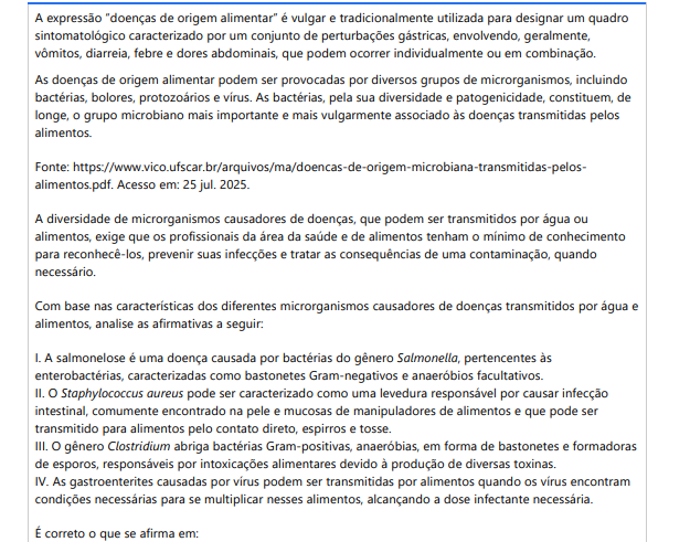 2ª QUESTÃO A expressão “doenças de origem alimentar” é vulgar e tradicionalmente utilizada para designar um quadro sintomatológico caracterizado por um conjunto de perturbações gástricas, envolvendo, geralmente, vômitos, diarreia, febre e dores abdominais, que podem ocorrer individualmente ou em combinação. As doenças de origem alimentar podem ser provocadas por diversos grupos de microrganismos, incluindo bactérias, bolores, protozoários e vírus. As bactérias, pela sua diversidade e patogenicidade, constituem, de longe, o grupo microbiano mais importante e mais vulgarmente associado às doenças transmitidas pelos alimentos.Fonte: https://www.vico.ufscar.br/arquivos/ma/doencas-de-origem-microbiana-transmitidas-pelosalimentos.pdf. Acesso em: 25 jul. 2025.A diversidade de microrganismos causadores de doenças, que podem ser transmitidos por água ou alimentos, exige que os profissionais da área da saúde e de alimentos tenham o mínimo de conhecimento para reconhecê-los, prevenir suas infecções e tratar as consequências de uma contaminação, quando necessário. Com base nas características dos diferentes microrganismos causadores de doenças transmitidos por água e alimentos, analise as afirmativas a seguir: I. A salmonelose é uma doença causada por bactérias do gênero Salmonella, pertencentes às enterobactérias, caracterizadas como bastonetes Gram-negativos e anaeróbios facultativos. II. O Staphylococcus aureus pode ser caracterizado como uma levedura responsável por causar infecção intestinal, comumente encontrado na pele e mucosas de manipuladores de alimentos e que pode ser transmitido para alimentos pelo contato direto, espirros e tosse. III. O gênero Clostridium abriga bactérias Gram-positivas, anaeróbias, em forma de bastonetes e formadoras de esporos, responsáveis por intoxicações alimentares devido à produção de diversas toxinas. IV. As gastroenterites causadas por vírus podem ser transmitidas por alimentos quando os vírus encontram condições necessárias para se multiplicar nesses alimentos, alcançando a dose infectante necessária. É correto o que se afirma em: ALTERNATIVAS a) II, apenas. b) III, apenas. c) I e III, apenas. d) II e IV, apenas. e) I, II, III e IV.