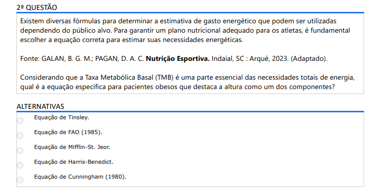 2ª QUESTÃO Existem diversas fórmulas para determinar a estimativa de gasto energético que podem ser utilizadas dependendo do público alvo. Para garantir um plano nutricional adequado para os atletas, é fundamental escolher a equação correta para estimar suas necessidades energéticas.Fonte: GALAN, B. G. M.; PAGAN, D. A. C. Nutrição Esportiva. Indaial, SC : Arqué, 2023. (Adaptado).Considerando que a Taxa Metabólica Basal (TMB) é uma parte essencial das necessidades totais de energia, qual é a equação específica para pacientes obesos que destaca a altura como um dos componentes? ALTERNATIVAS a) Equação de Tinsley. b) Equação de FAO (1985). c) Equação de Mifflin-St. Jeor. d) Equação de Harris-Benedict. e) Equação de Cunningham (1980).