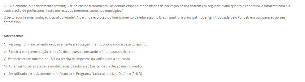 2) "No entanto, o financiamento restringiu-se ao ensino fundamental; as demais etapas e modalidades da educação básica ficaram em segundo plano quanto à cobertura, à infraestrutura e à contratação de professores, tanto nos estados-membros como nos municípios."O texto aponta uma limitação crucial do Fundef. A partir da evolução do financiamento da educação no Brasil, qual foi a principal mudança introduzida pelo Fundeb em comparação ao seu antecessor? Alternativas: a) Restringir o financiamento exclusivamente à educação infantil, priorizando a base do ensino. b) Excluir a complementação da União dos recursos, tornando o fundo autossuficiente. c) Estabelecer um mínimo de 18% da receita de impostos da União para a educação. d) Abranger todas as etapas e modalidades da educação básica, da creche ao ensino médio. e) Ser utilizado exclusivamente para financiar o Programa Nacional do Livro Didático (PNLD).