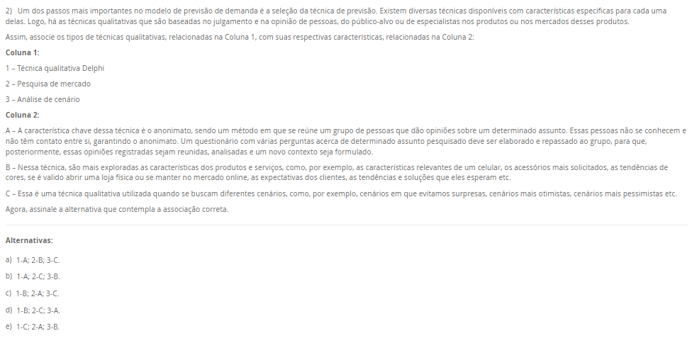 2) Um dos passos mais importantes no modelo de previsão de demanda é a seleção da técnica de previsão. Existem diversas técnicas disponíveis com características especificas para cada uma delas. Logo, há as técnicas qualitativas que são baseadas no julgamento e na opinião de pessoas, do público-alvo ou de especialistas nos produtos ou nos mercados desses produtos. Assim, associe os tipos de técnicas qualitativas, relacionadas na Coluna 1, com suas respectivas características, relacionadas na Coluna 2:Coluna 1:1 – Técnica qualitativa Delphi2 – Pesquisa de mercado3 – Análise de cenário Coluna 2: A – A característica chave dessa técnica é o anonimato, sendo um método em que se reúne um grupo de pessoas que dão opiniões sobre um determinado assunto. Essas pessoas não se conhecem e não têm contato entre si, garantindo o anonimato. Um questionário com várias perguntas acerca de determinado assunto pesquisado deve ser elaborado e repassado ao grupo, para que, posteriormente, essas opiniões registradas sejam reunidas, analisadas e um novo contexto seja formulado. B – Nessa técnica, são mais exploradas as características dos produtos e serviços, como, por exemplo, as características relevantes de um celular, os acessórios mais solicitados, as tendências de cores, se é valido abrir uma loja física ou se manter no mercado online, as expectativas dos clientes, as tendências e soluções que eles esperam etc. C – Essa é uma técnica qualitativa utilizada quando se buscam diferentes cenários, como, por exemplo, cenários em que evitamos surpresas, cenários mais otimistas, cenários mais pessimistas etc. Agora, assinale a alternativa que contempla a associação correta. Alternativas: a) 1-A; 2-B; 3-C. b) 1-A; 2-C; 3-B. c) 1-B; 2-A; 3-C. d) 1-B; 2-C; 3-A. e) 1-C; 2-A; 3-B.