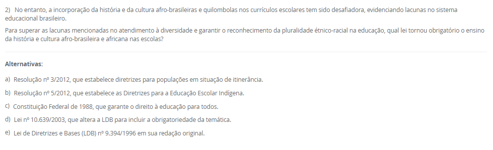 2) No entanto, a incorporação da história e da cultura afro-brasileiras e quilombolas nos currículos escolares tem sido desafiadora, evidenciando lacunas no sistema educacional brasileiro. Para superar as lacunas mencionadas no atendimento à diversidade e garantir o reconhecimento da pluralidade étnico-racial na educação, qual lei tornou obrigatório o ensino da história e cultura afro-brasileira e africana nas escolas? Alternativas: a) Resolução nº 3/2012, que estabelece diretrizes para populações em situação de itinerância. b) Resolução nº 5/2012, que estabelece as Diretrizes para a Educação Escolar Indígena. c) Constituição Federal de 1988, que garante o direito à educação para todos. d) Lei nº 10.639/2003, que altera a LDB para incluir a obrigatoriedade da temática. e) Lei de Diretrizes e Bases (LDB) nº 9.394/1996 em sua redação original.