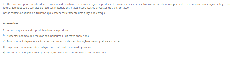 2) Um dos principais conceitos dentro do escopo dos sistemas de administração da produção é o conceito de estoques. Trata-se de um elemento gerencial essencial na administração de hoje e do futuro. Estoques são, acúmulos de recursos materiais entre fases específicas de processos de transformação. Nesse contexto, assinale a alternativa que contém corretamente uma função do estoque. Alternativas: a) Reduzir a qualidade dos produtos durante a produção. b) Aumentar o tempo de produção sem nenhuma justificativa operacional. c) Proporcionar independência às fases dos processos de transformação entre as quais se encontram. d) Impedir a continuidade da produção entre diferentes etapas do processo. e) Substituir o planejamento da produção, dispensando o controle de materiais e ordens