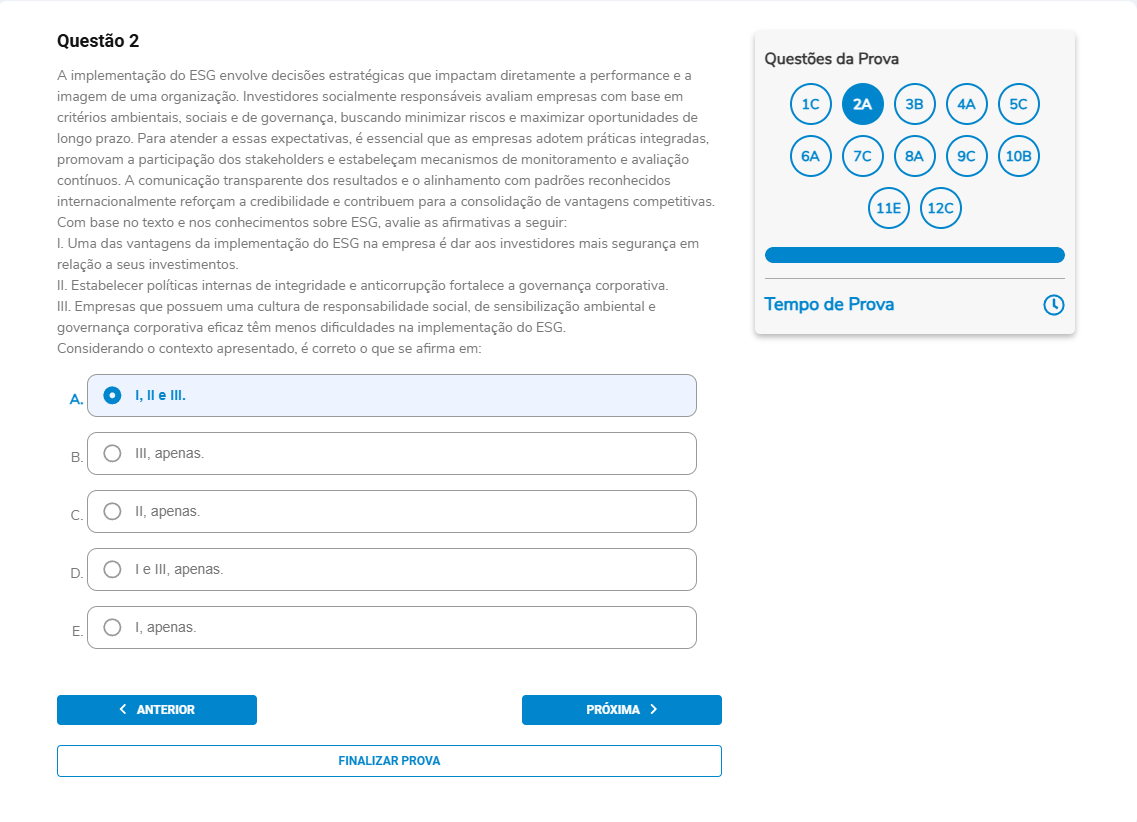 Questão 2 Enunciado: A implementação do ESG envolve decisões estratégicas que impactam diretamente a performance e a imagem de uma organização. Investidores socialmente responsáveis avaliam empresas com base em critérios ambientais, sociais e de governança, buscando minimizar riscos e maximizar oportunidades de longo prazo. Para atender a essas expectativas, é essencial que as empresas adotem práticas integradas, promovam a participação dos stakeholders e estabeleçam mecanismos de monitoramento e avaliação contínuos. A comunicação transparente dos resultados e o alinhamento com padrões reconhecidos internacionalmente reforçam a credibilidade e contribuem para a consolidação de vantagens competitivas. Com base no texto e nos conhecimentos sobre ESG, avalie as afirmativas a seguir:I. Uma das vantagens da implementação do ESG na empresa é dar aos investidores mais segurança em relação a seus investimentos. II. Estabelecer políticas internas de integridade e anticorrupção fortalece a governança corporativa. III. Empresas que possuem uma cultura de responsabilidade social, de sensibilização ambiental e governança corporativa eficaz têm menos dificuldades na implementação do ESG. Considerando o contexto apresentado, é correto o que se afirma em: A. I, II e III.B. III, apenas. C. II, apenas. D. I e III, apenas. E. I, apenas.