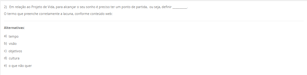 2) Em relação ao Projeto de Vida, para alcançar o seu sonho é preciso ter um ponto de partida, ou seja, definir __________. O termo que preenche corretamente a lacuna, conforme conteúdo web: Alternativas: a) tempo b) visão c) objetivos d) cultura e) o que não quer
