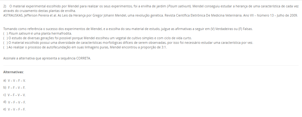 2) O material experimental escolhido por Mendel para realizar os seus experimentos, foi a ervilha de jardim (Pisum sativum). Mendel conseguiu estudar a herança de uma característica de cada vez através do cruzamento destas plantas de ervilha.
ASTRAUSKAS, Jefferson Pereira et al. As Leis da Herança por Gregor Johann Mendel, uma revolução genética. Revista Científica Eletrônica De Medicina Veterinária. Ano VII – Número 13 – Julho de 2009.

Tomando como referência o sucesso dos experimentos de Mendel, e a escolha do seu material de estudo, julgue as afirmativas a seguir em (V) Verdadeiras ou (F) Falsas.
( ) Pisum sativum é uma planta hermafrodita.
( ) O estudo de diversas gerações foi possível porque Mendel escolheu um vegetal de cultivo simples e com ciclo de vida curto.
( ) O material escolhido possui uma diversidade de características morfológicas difíceis de serem observadas, por isso foi necessário estudar uma característica por vez.
( ) Ao realizar o processo de autofecundação em suas linhagens puras, Mendel encontrou a proporção de 3:1.

Assinale a alternativa que apresenta a sequência CORRETA.

Alternativas:
a) V – V – F – V.
b) F – F – V – F.
c) V – F – V – V.
d) V – F – V – F.
e) V – V – F – F.