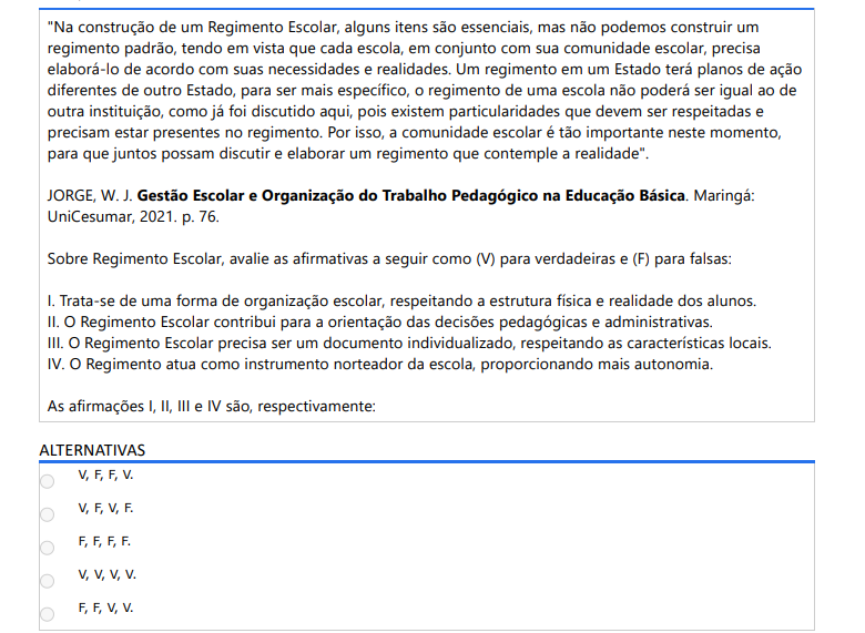 2ª QUESTÃO
"Na construção de um Regimento Escolar, alguns itens são essenciais, mas não podemos construir um regimento padrão, tendo em vista que cada escola, em conjunto com sua comunidade escolar, precisa elaborá-lo de acordo com suas necessidades e realidades. Um regimento em um Estado terá planos de ação diferentes de outro Estado, para ser mais específico, o regimento de uma escola não poderá ser igual ao de outra instituição, como já foi discutido aqui, pois existem particularidades que devem ser respeitadas e precisam estar presentes no regimento. Por isso, a comunidade escolar é tão importante neste momento, para que juntos possam discutir e elaborar um regimento que contemple a realidade".

JORGE, W. J. Gestão Escolar e Organização do Trabalho Pedagógico na Educação Básica. Maringá: UniCesumar, 2021. p. 76.

Sobre Regimento Escolar, avalie as afirmativas a seguir como (V) para verdadeiras e (F) para falsas:
I. Trata-se de uma forma de organização escolar, respeitando a estrutura física e realidade dos alunos.
II. O Regimento Escolar contribui para a orientação das decisões pedagógicas e administrativas.
III. O Regimento Escolar precisa ser um documento individualizado, respeitando as características locais.
IV. O Regimento atua como instrumento norteador da escola, proporcionando mais autonomia.

As afirmações I, II, III e IV são, respectivamente:
ALTERNATIVAS

V,F,F,V.
V,F,V,F.
F,F,F,F.
V,V,V,V.
F,F,V,V