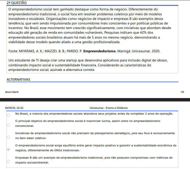 2ª QUESTÃO O empreendedorismo social tem ganhado destaque como forma de negócio. Diferentemente do empreendedorismo tradicional, o social foca em resolver problemas coletivos por meio de modelos inovadores e escaláveis. Organizações como negócios de impacto e empresas B são exemplos dessa tendência, que vem sendo impulsionada por consumidores mais conscientes e por políticas públicas de incentivo. No Brasil, esse movimento tem crescido significativamente, com iniciativas que abordam desde educação até geração de renda em comunidades vulneráveis. Pesquisas indicam que 42% dos empreendedores sociais brasileiros atuam há mais de 5 anos no mesmo negócio, demonstrando a viabilidade desse modelo quando aliado a uma gestão profissionalizada. Fonte: MIYATAKE, A. K.; MAZZEI, B. B.; PARDO, P. Empreendedorismo. Maringá: Unicesumar, 2020. Um estudante de TI deseja criar uma startup que desenvolva aplicativos para inclusão digital de idosos, combinando impacto social e sustentabilidade financeira. Considerando as características do empreendedorismo social, assinale a alternativa correta: ALTERNATIVAS A) No Brasil, a maioria dos empreendedores sociais abandona seus projetos antes de completar 2 anos de operação. B) O principal objetivo do empreendedorismo social é maximizar lucros, assim como no empreendedorismo convencional. C) Iniciativas de empreendedorismo social não precisam de planejamento estratégico, pois seu foco é exclusivamente no bem-estar coletivo. D) O empreendedorismo social exige equilíbrio entre gerar impacto positivo e garantir a sustentabilidade econômica do negócio, diferentemente de ONGs tradicionais. E) Empresas B são um exemplo de empreendedorismo tradicional, pois não possuem compromisso com métricas de impacto socioambiental.
