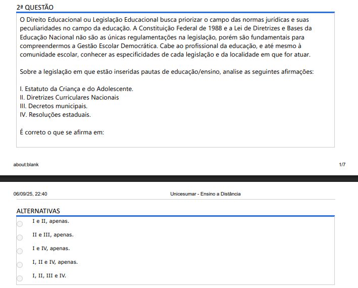 2ª QUESTÃO O Direito Educacional ou Legislação Educacional busca priorizar o campo das normas jurídicas e suas peculiaridades no campo da educação. A Constituição Federal de 1988 e a Lei de Diretrizes e Bases da Educação Nacional não são as únicas regulamentações na legislação, porém são fundamentais para compreendermos a Gestão Escolar Democrática. Cabe ao profissional da educação, e até mesmo à comunidade escolar, conhecer as especificidades de cada legislação e da localidade em que for atuar. Sobre a legislação em que estão inseridas pautas de educação/ensino, analise as seguintes afirmações: I. Estatuto da Criança e do Adolescente. II. Diretrizes Curriculares Nacionais III. Decretos municipais. IV. Resoluções estaduais. É correto o que se afirma em: ALTERNATIVAS A) I e II, apenas. B) II e III, apenas. C) I e IV, apenas. D) I, II e IV, apenas. E) I, II, III e IV.