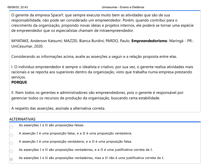 2ª QUESTÃO O gerente da empresa SpaceY, que sempre executa muito bem as atividades que são de sua responsabilidade, não pode ser considerado um empreendedor. Porém, quando contribui para o crescimento da organização, propondo novas ideias e projetos internos, ele poderá se tornar uma espécie de empreendedor que os especialistas chamam de intraempreendedor. MIYATAKE, Anderson Katsumi; MAZZEI, Bianca Burdini; PARDO, Paulo. Empreendedorismo. Maringá - PR.: UniCesumar, 2020. Considerando as informações acima, avalie as asserções a seguir e a relação proposta entre elas. I. O indivíduo empreendedor é sempre o idealista e criativo, por sua vez, o gerente realiza atividades mais racionais e se reporta aos superiores dentro da organização, visto que trabalha numa empresa prestando serviços. PORQUE II. Nem todos os gerentes e administradores são empreendedores, pois o gerente é responsável por gerenciar todos os recursos de produção da organização, buscando certa estabilidade. A respeito das asserções, assinale a alternativa correta. ALTERNATIVAS A) As asserções I e II são proposições falsas. B) A asserção I é uma proposição falsa, e a II é uma proposição verdadeira. C) A asserção I é uma proposição verdadeira, e a II é uma proposição falsa. D) As asserções I e II são proposições verdadeiras, e a II é uma justificativa correta da I. E) As asserções I e II são proposições verdadeiras, mas a II não é uma justificativa correta da I.