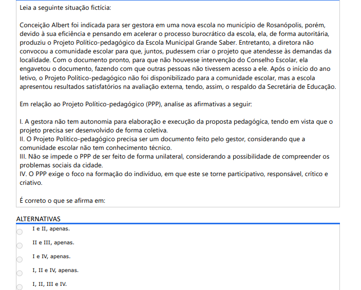 2ª QUESTÃO Leia a seguinte situação fictícia: Conceição Albert foi indicada para ser gestora em uma nova escola no município de Rosanópolis, porém, devido à sua eficiência e pensando em acelerar o processo burocrático da escola, ela, de forma autoritária, produziu o Projeto Político-pedagógico da Escola Municipal Grande Saber. Entretanto, a diretora não convocou a comunidade escolar para que, juntos, pudessem criar o projeto que atendesse às demandas da localidade. Com o documento pronto, para que não houvesse intervenção do Conselho Escolar, ela engavetou o documento, fazendo com que outras pessoas não tivessem acesso a ele. Após o início do ano letivo, o Projeto Político-pedagógico não foi disponibilizado para a comunidade escolar, mas a escola apresentou resultados satisfatórios na avaliação externa, tendo, assim, o respaldo da Secretária de Educação. Em relação ao Projeto Político-pedagógico (PPP), analise as afirmativas a seguir: I. A gestora não tem autonomia para elaboração e execução da proposta pedagógica, tendo em vista que o projeto precisa ser desenvolvido de forma coletiva. II. O Projeto Político-pedagógico precisa ser um documento feito pelo gestor, considerando que a comunidade escolar não tem conhecimento técnico. III. Não se impede o PPP de ser feito de forma unilateral, considerando a possibilidade de compreender os problemas sociais da cidade.IV. O PPP exige o foco na formação do indivíduo, em que este se torne participativo, responsável, crítico e criativo. É correto o que se afirma em: ALTERNATIVAS A) I e II, apenas. B) II e III, apenas. C) I e IV, apenas. D) I, II e IV, apenas. E) I, II, III e IV.