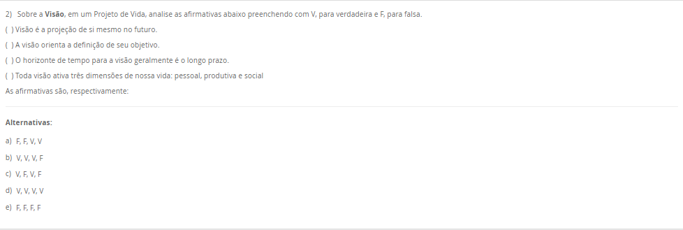 2) Sobre a Visão, em um Projeto de Vida, analise as afirmativas abaixo preenchendo com V, para verdadeira e F, para falsa. ( ) Visão é a projeção de si mesmo no futuro. ( ) A visão orienta a definição de seu objetivo. ( ) O horizonte de tempo para a visão geralmente é o longo prazo. ( ) Toda visão ativa três dimensões de nossa vida: pessoal, produtiva e social As afirmativas são, respectivamente: Alternativas: a) F, F, V, V b) V, V, V, F c) V, F, V, F d) V, V, V, V e) F, F, F, F