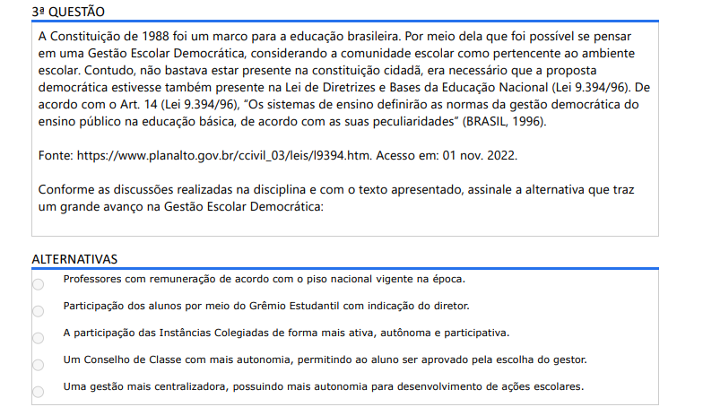 3ª QUESTÃO A Constituição de 1988 foi um marco para a educação brasileira. Por meio dela que foi possível se pensar em uma Gestão Escolar Democrática, considerando a comunidade escolar como pertencente ao ambiente escolar. Contudo, não bastava estar presente na constituição cidadã, era necessário que a proposta democrática estivesse também presente na Lei de Diretrizes e Bases da Educação Nacional (Lei 9.394/96). De acordo com o Art. 14 (Lei 9.394/96), “Os sistemas de ensino definirão as normas da gestão democrática do ensino público na educação básica, de acordo com as suas peculiaridades” (BRASIL, 1996). Fonte: https://www.planalto.gov.br/ccivil_03/leis/l9394.htm. Acesso em: 01 nov. 2022. Conforme as discussões realizadas na disciplina e com o texto apresentado, assinale a alternativa que traz um grande avanço na Gestão Escolar Democrática: ALTERNATIVAS A) Professores com remuneração de acordo com o piso nacional vigente na época. B) Participação dos alunos por meio do Grêmio Estudantil com indicação do diretor. C) A participação das Instâncias Colegiadas de forma mais ativa, autônoma e participativa. D) Um Conselho de Classe com mais autonomia, permitindo ao aluno ser aprovado pela escolha do gestor. E) Uma gestão mais centralizadora, possuindo mais autonomia para desenvolvimento de ações escolares.